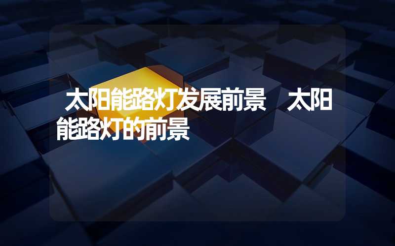 太阳能路灯发展前景 太阳能路灯的前景